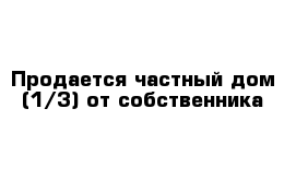 Продается частный дом (1/3) от собственника